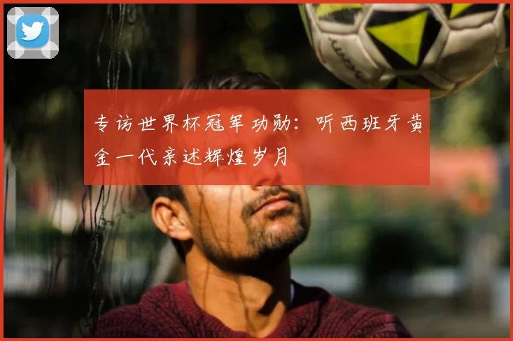 专访世界杯冠军功勋:听西班牙黄金一代亲述辉煌岁月