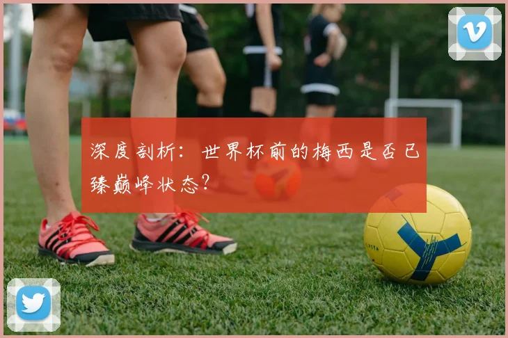 深度剖析:世界杯前的梅西是否已臻巅峰状态?