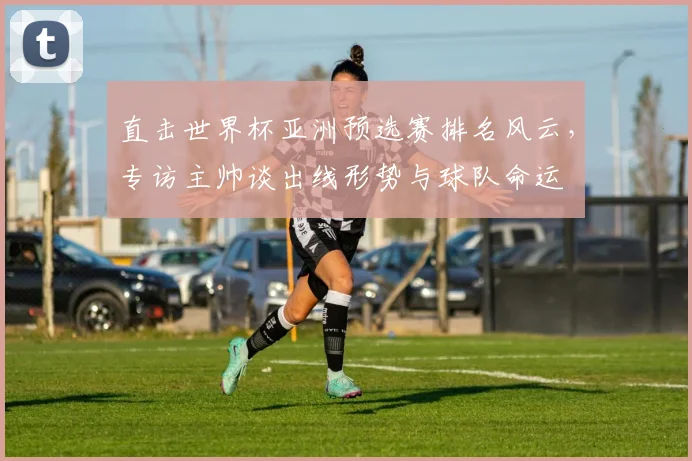 直击世界杯亚洲预选赛排名风云，专访主帅谈出线形势与球队命运