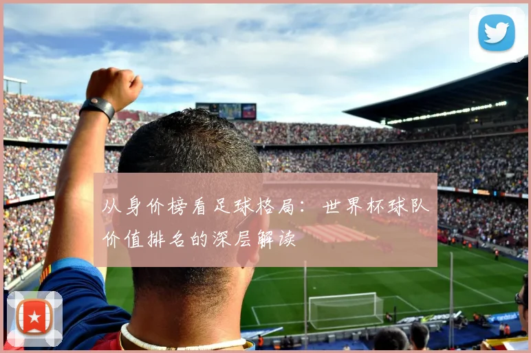 从身价榜看足球格局：世界杯球队价值排名的深层解读
