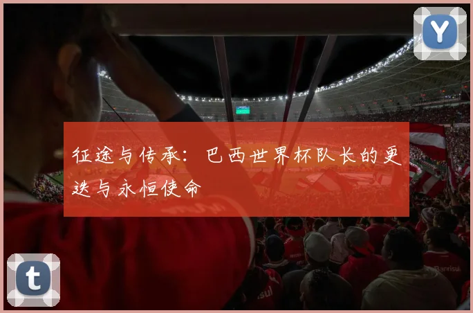 征途与传承：巴西世界杯队长的更迭与永恒使命