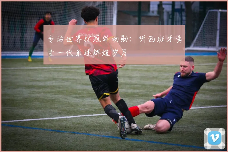 专访世界杯冠军功勋:听西班牙黄金一代亲述辉煌岁月